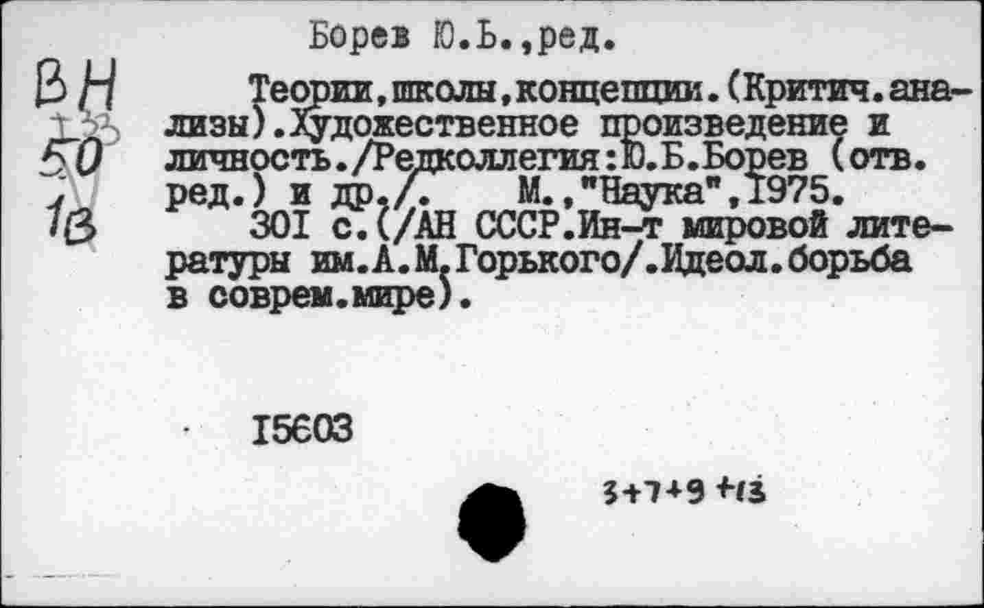 ﻿Борев Ю.Ь.,ред.
Теории,школы,концепции.(Критич.ана лизы).Художественное произведение и личность./Редколлегия:®.Б.Борев (отв. ред.) и др,/Г	М.,"Наука",1975.
301 с.(/АН СССР.Ин-т мировой литературы им.А.М.Горького/.Идеол. борьба в соврем.мире).
15603
3+7+9 Нз